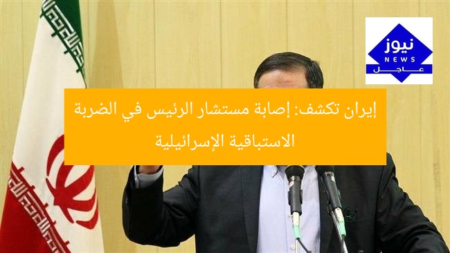 إيران تكشف: إصابة مستشار الرئيس في الضربة الاستباقية الإسرائيلية