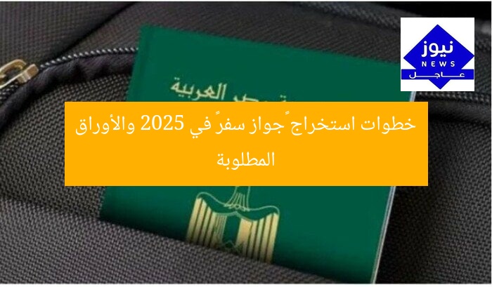 خطوات استخراج «جواز سفر» في 2025 والأوراق المطلوبة