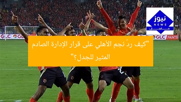 “كيف ردّ نجم الأهلي على قرار الإدارة الصادم المثير للجدل؟”