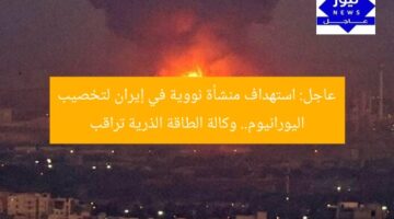 عاجل: استهداف منشأة نووية في إيران لتخصيب اليورانيوم.. وكالة الطاقة الذرية تراقب