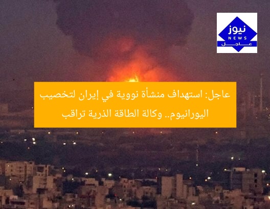 عاجل: استهداف منشأة نووية في إيران لتخصيب اليورانيوم.. وكالة الطاقة الذرية تراقب
