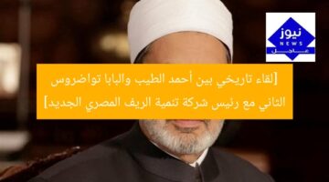 [لقاء تاريخي بين أحمد الطيب والبابا تواضروس الثاني مع رئيس شركة تنمية الريف المصري الجديد]