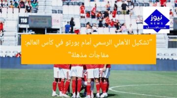 “تشكيل الأهلي الرسمي أمام بورتو في كأس العالم: مفاجآت مذهلة”