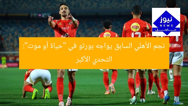 نجم الأهلي السابق يواجه بورتو في “حياة أو موت”: التحدي الأكبر