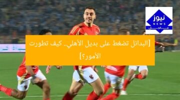 [البدائل تضغط على بديل الأهلي.. كيف تطورت الأمور؟]