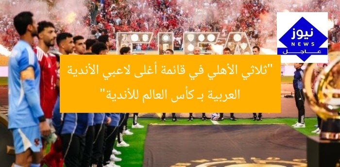 “ثلاثي الأهلي في قائمة أغلى لاعبي الأندية العربية بـ كأس العالم للأندية”