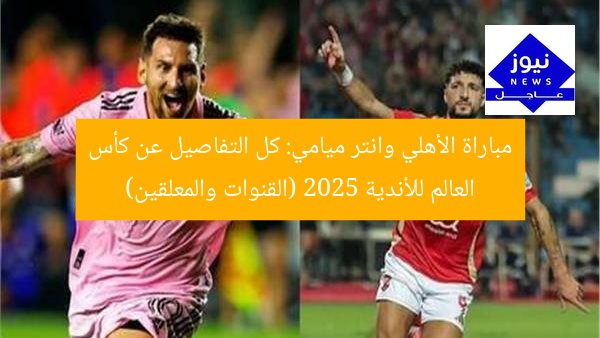 مباراة الأهلي وانتر ميامي: كل التفاصيل عن كأس العالم للأندية 2025 (القنوات والمعلقين)