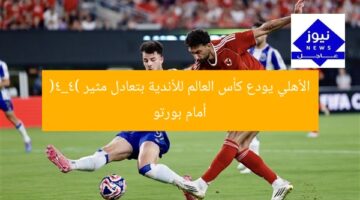 الأهلي يودع كأس العالم للأندية بتعادل مثير (4_4) أمام بورتو