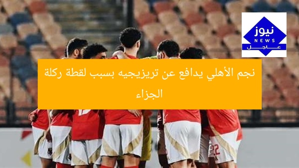 نجم الأهلي يدافع عن تريزيجيه بسبب لقطة ركلة الجزاء