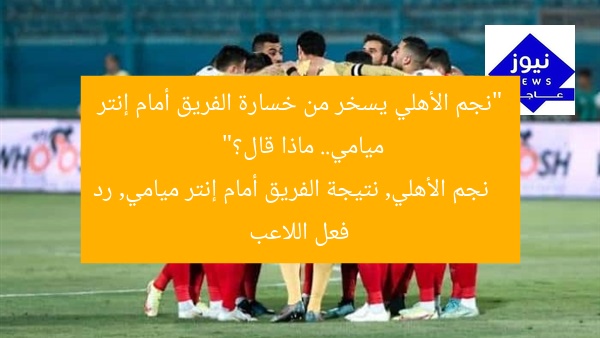 “نجم الأهلي يسخر من خسارة الفريق أمام إنتر ميامي.. ماذا قال؟”
نجم الأهلي, نتيجة الفريق أمام إنتر ميامي, رد فعل اللاعب