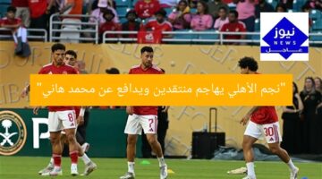 “نجم الأهلي يهاجم منتقدين ويدافع عن محمد هاني”