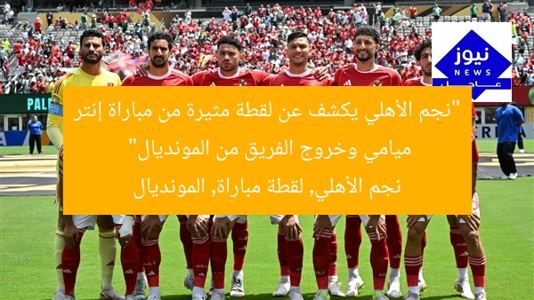 “نجم الأهلي يكشف عن لقطة مثيرة من مباراة إنتر ميامي وخروج الفريق من المونديال”
نجم الأهلي, لقطة مباراة, المونديال