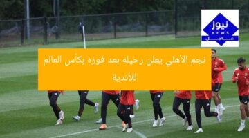 نجم الأهلي يعلن رحيله بعد فوزه بكأس العالم للأندية