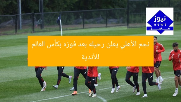 نجم الأهلي يعلن رحيله بعد فوزه بكأس العالم للأندية