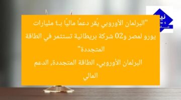 البرلمان الأوروبي يُقر الشريحة الثانية من الدعم المالي لمصر بـ4 مليارات يورو و20 شركة بريطانية تخطط للاستثمار في الطاقة المتجددة