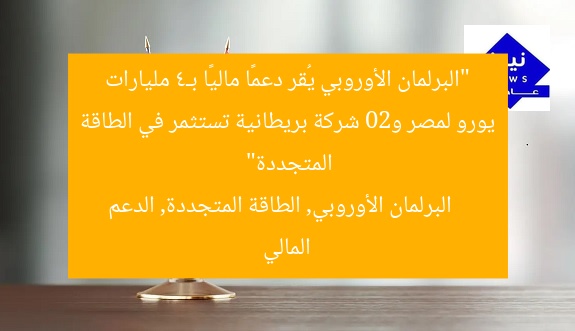 البرلمان الأوروبي يُقر الشريحة الثانية من الدعم المالي لمصر بـ4 مليارات يورو و20 شركة بريطانية تخطط للاستثمار في الطاقة المتجددة
