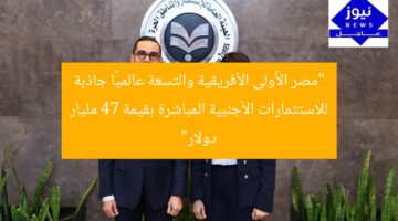 “مصر الأُولى الأفريقية والتسعة عالميًا جاذبة للاستثمارات الأجنبية المباشرة بقيمة 47 مليار دولار”