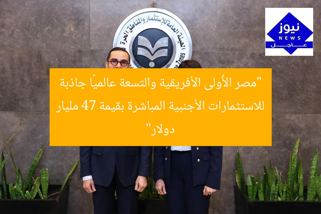 “مصر الأُولى الأفريقية والتسعة عالميًا جاذبة للاستثمارات الأجنبية المباشرة بقيمة 47 مليار دولار”