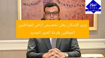 وزير الإسكان يُعلن تخصيص أراضٍ للمواطنين المُوفَّقين بقرعة العبور الجديد