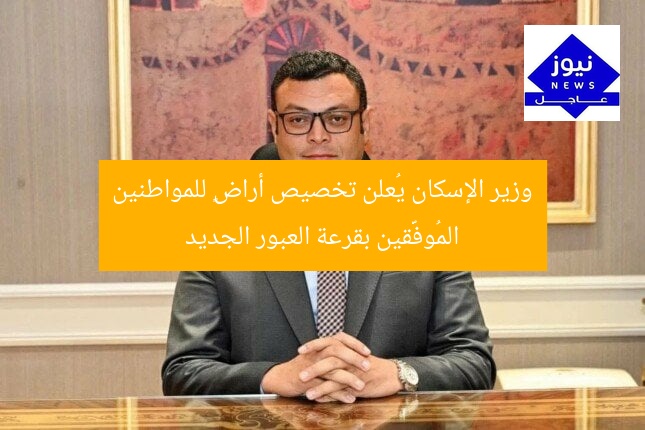 وزير الإسكان يُعلن تخصيص أراضٍ للمواطنين المُوفَّقين بقرعة العبور الجديد