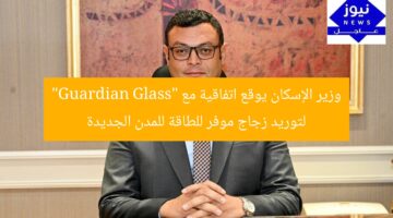 وزير الإسكان يوقع اتفاقية مع “Guardian Glass” لتوريد زجاج موفر للطاقة للمدن الجديدة