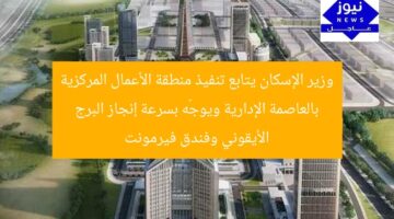 وزير الإسكان يتابع تنفيذ منطقة الأعمال المركزية بالعاصمة الإدارية ويوجّه بسرعة إنجاز البرج الأيقوني وفندق فيرمونت