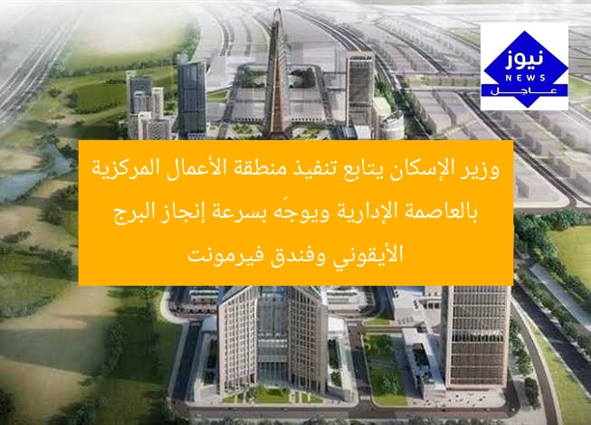 وزير الإسكان يتابع تنفيذ منطقة الأعمال المركزية بالعاصمة الإدارية ويوجّه بسرعة إنجاز البرج الأيقوني وفندق فيرمونت