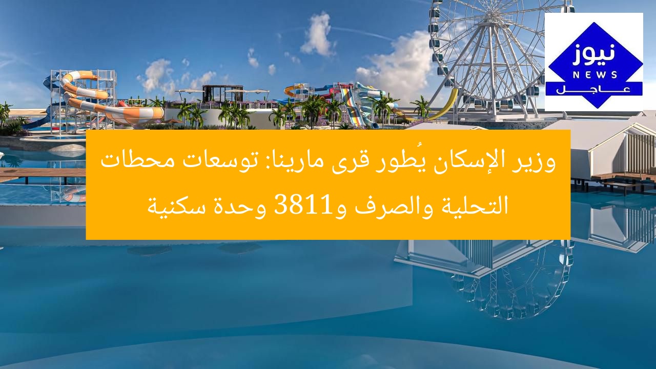 وزير الإسكان يُطور قرى مارينا: توسعات محطات التحلية والصرف و1183 وحدة سكنية