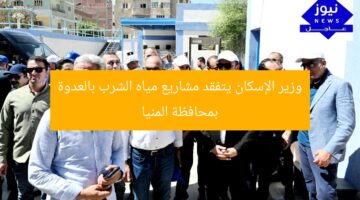وزير الإسكان يتفقد مشاريع مياه الشرب بالعدوة بمحافظة المنيا
