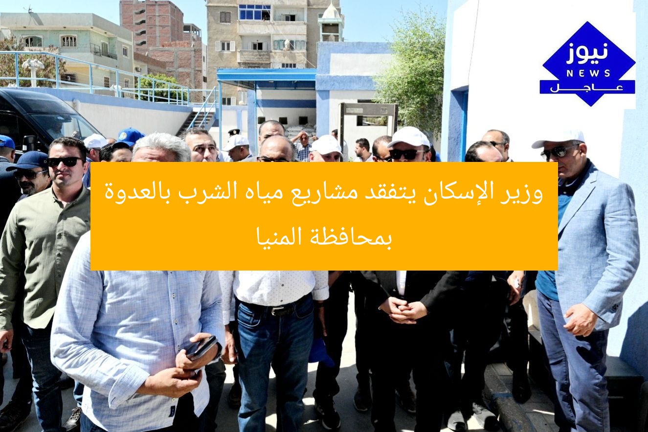 وزير الإسكان يتفقد مشاريع مياه الشرب بالعدوة بمحافظة المنيا