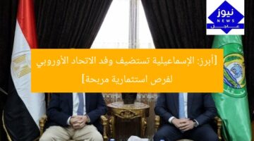 [أبرز: الإسماعيلية تستضيف وفد الاتحاد الأوروبي لفرص استثمارية مربحة]