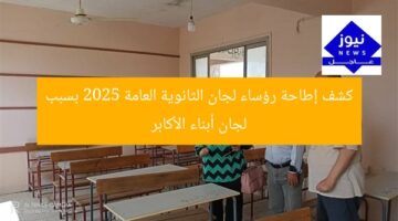 كشف إطاحة رؤساء لجان الثانوية العامة 2025 بسبب لجان أبناء الأكابر