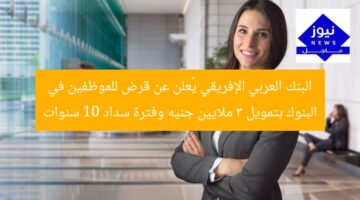 البنك العربي الإفريقي يُعلن عن قرض للموظفين في البنوك بتمويل 3 ملايين جنيه وفترة سداد 10 سنوات