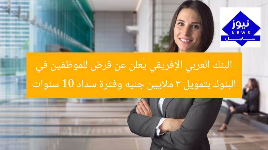 البنك العربي الإفريقي يُعلن عن قرض للموظفين في البنوك بتمويل 3 ملايين جنيه وفترة سداد 10 سنوات