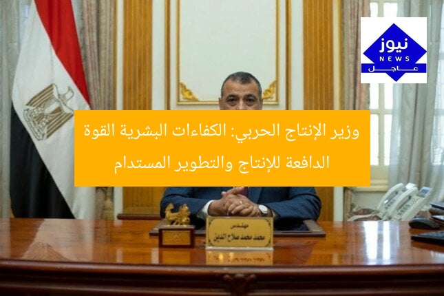 وزير الإنتاج الحربي: الكفاءات البشرية القوة الدافعة للإنتاج والتطوير المستدام