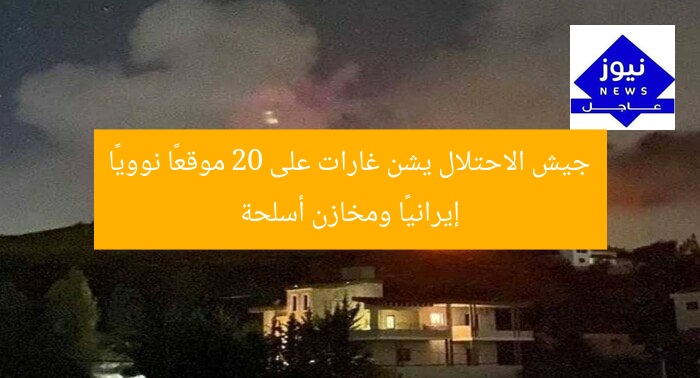 جيش الاحتلال يشن غارات على 20 موقعًا نوويًا إيرانيًا ومخازن أسلحة