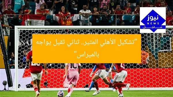 “تشكيل الأهلي ضد بالميراس: 2 نجمين من العيار الثقيل”