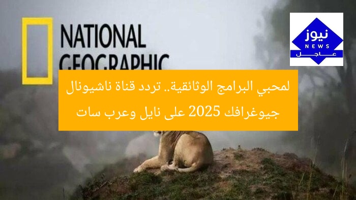 لمحبي البرامج الوثائقية.. تردد قناة ناشيونال جيوغرافك 2025 على نايل وعرب سات