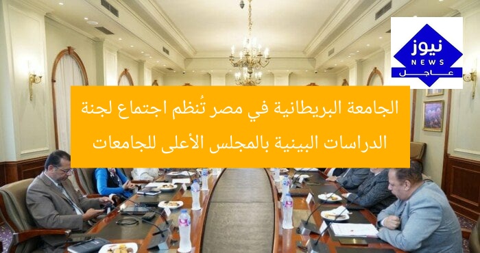 الجامعة البريطانية في مصر تُنظم اجتماع لجنة الدراسات البينية بالمجلس الأعلى للجامعات