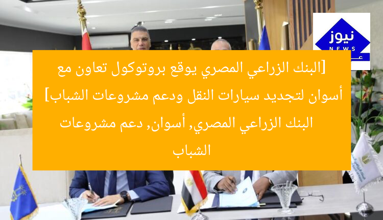 “بالصور: البنك الزراعي المصري يوقع بروتوكول تعاون مع أسوان لتجديد سيارات النقل ودعم الشباب”