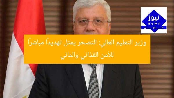 وزير التعليم العالي: التصحر يمثل تهديدًا مباشرًا للأمن الغذائي والمائي
