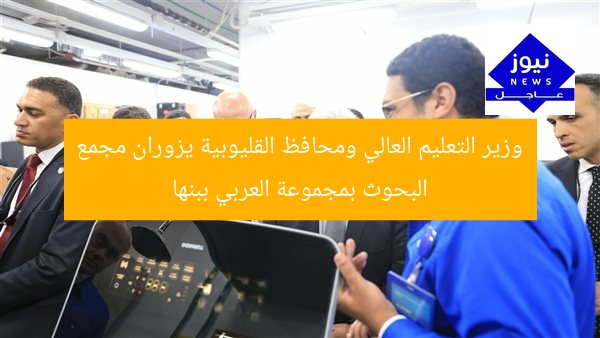 وزير التعليم العالي ومحافظ القليوبية يزوران مجمع البحوث بمجموعة العربي ببنها