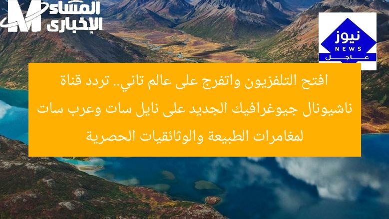 افتح التلفزيون واتفرج على عالم تاني.. تردد قناة ناشيونال جيوغرافيك الجديد على نايل سات وعرب سات لمغامرات الطبيعة والوثائقيات الحصرية