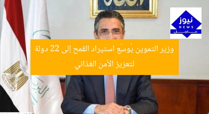 وزير التموين يُوسِّع استيراد القمح إلى 22 دولة لتعزيز الأمن الغذائي