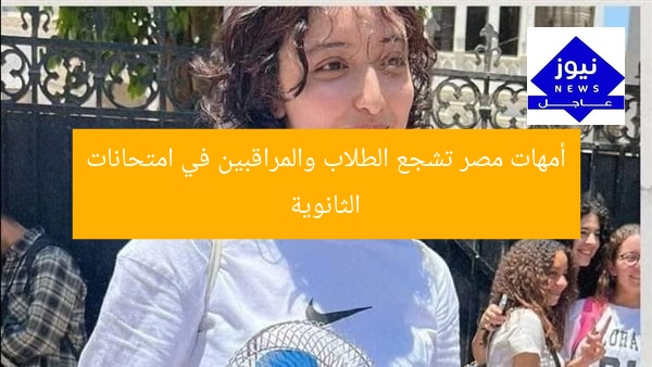 امتحانات الثانوية.. أمهات مصر تشجيع ودعم للطلاب والمراقبين