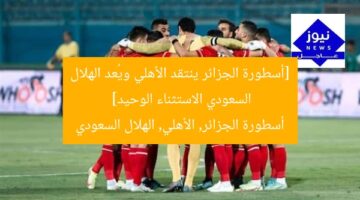 [أسطورة الجزائر ينتقد الأهلي ويُعد الهلال السعودي الاستثناء الوحيد]  
أسطورة الجزائر, الأهلي, الهلال السعودي