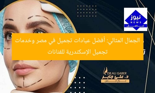 الجمال المثالي: أفضل عيادات تجميل في مصر وخدمات تجميل الإسكندرية للفنانات