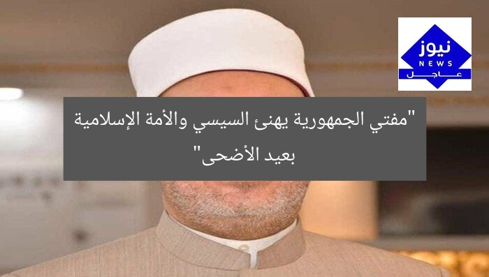 “مفتي الجمهورية يهنئ السيسي والأمة الإسلامية بمناسبة عيد الأضحى”