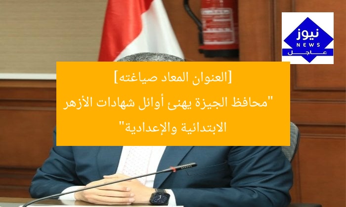 [العنوان المعاد صياغته]  
“محافظ الجيزة يهنئ أوائل شهادات الأزهر الابتدائية والإعدادية”