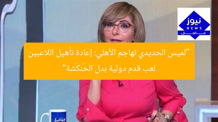 “لميس الحديدي تهاجم الأهلي: إعادة تأهيل اللاعبين لعب قدم دولية بدل الحَنكْشة”